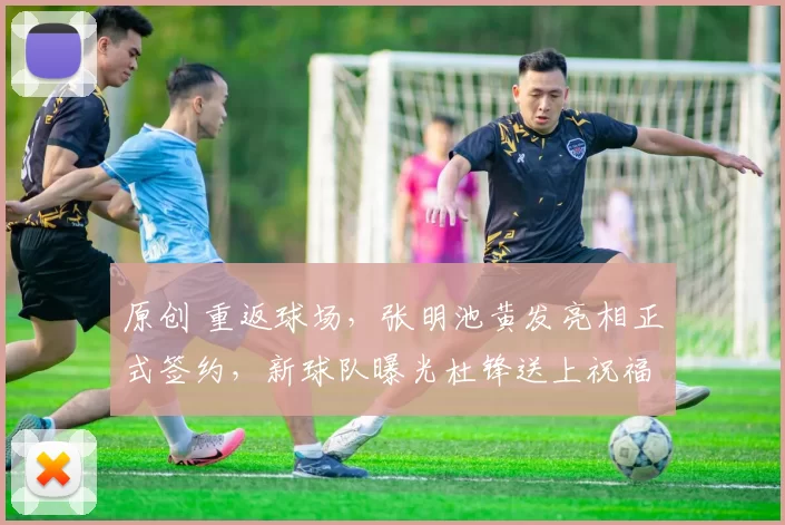 原创 重返球场，张明池黄发亮相正式签约，新球队曝光杜锋送上祝福