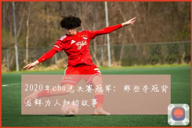2020年cba总决赛冠军:那些夺冠背后鲜为人知的故事