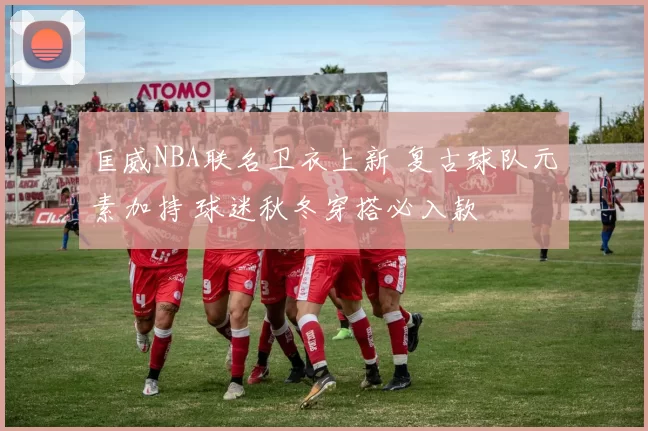 匡威NBA联名卫衣上新 复古球队元素加持 球迷秋冬穿搭必入款