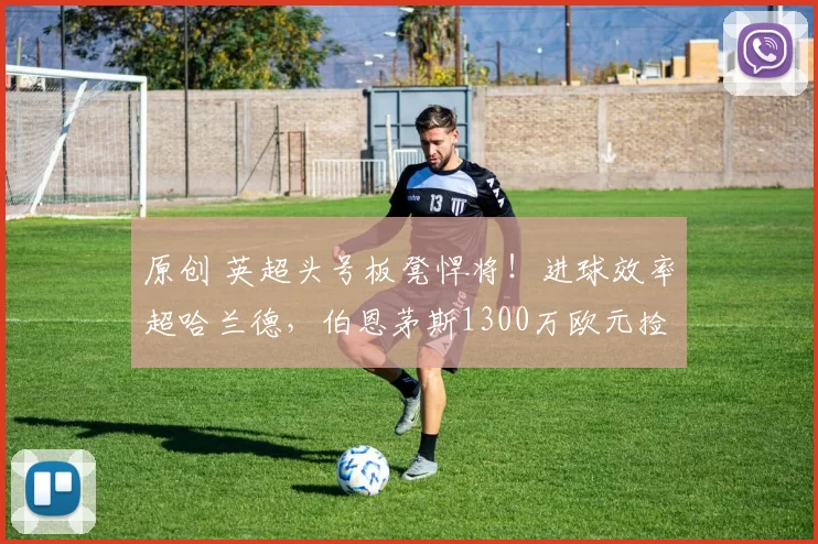 原创 英超头号板凳悍将！进球效率超哈兰德，伯恩茅斯1300万欧元捡到宝