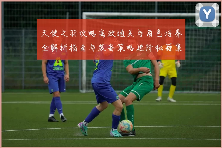 天使之羽攻略高效通关与角色培养全解析指南与装备策略进阶秘籍集