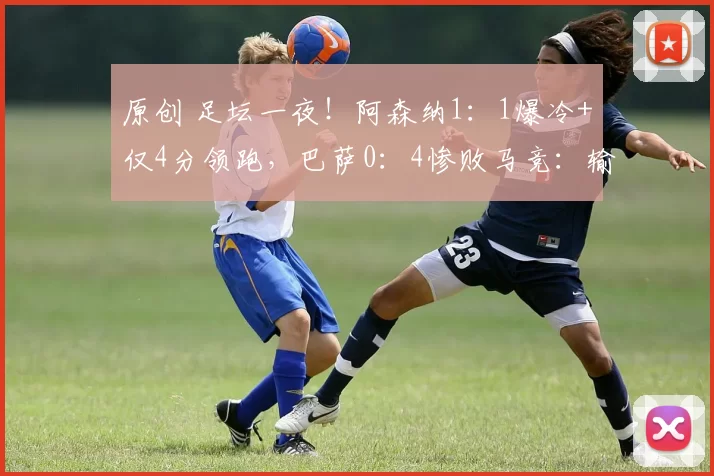 原创 足坛一夜！阿森纳1：1爆冷+仅4分领跑，巴萨0：4惨败马竞：输球又输人