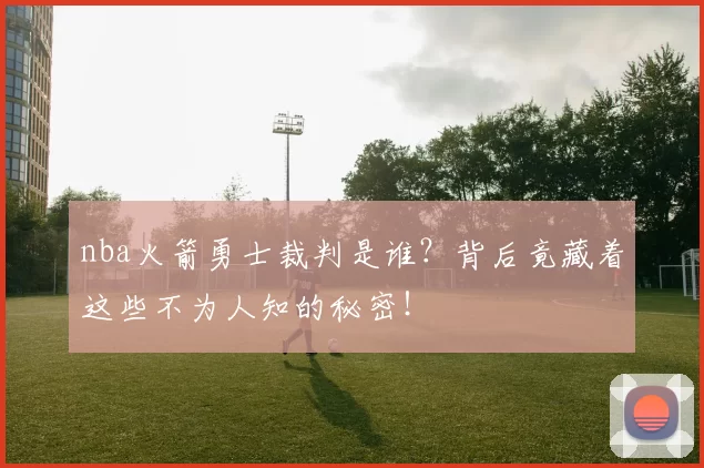 nba火箭勇士裁判是谁？背后竟藏着这些不为人知的秘密！