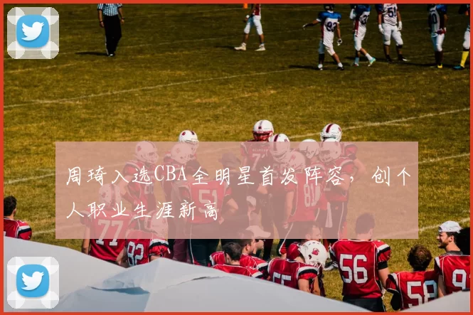 周琦入选CBA全明星首发阵容，创个人职业生涯新高