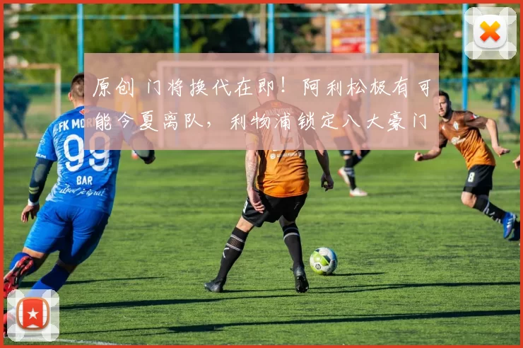 原创 门将换代在即！阿利松极有可能今夏离队，利物浦锁定八大豪门争夺的希腊神门