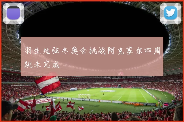 羽生结弦冬奥会挑战阿克塞尔四周跳未完成