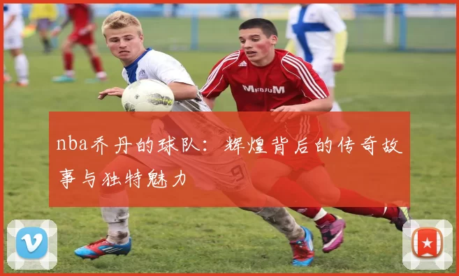nba乔丹的球队：辉煌背后的传奇故事与独特魅力