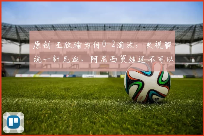 原创 王欣瑜为何0-2淘汰,央视解说一针见血,阿尼西莫娃还不可以高兴