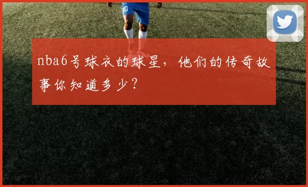 nba6号球衣的球星，他们的传奇故事你知道多少？