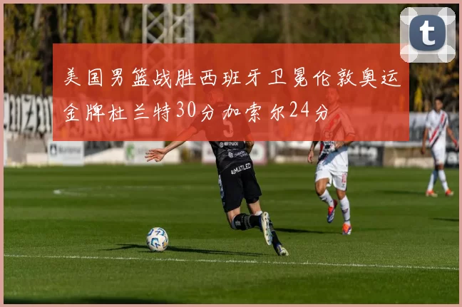 美国男篮战胜西班牙卫冕伦敦奥运金牌杜兰特30分加索尔24分