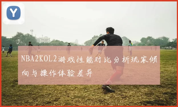 NBA2KOL2游戏性能对比分析玩家倾向与操作体验差异