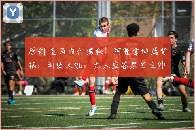 原创 皇马内讧揭秘!阿隆索纯属背锅,训练大吼,无人应答架空主帅