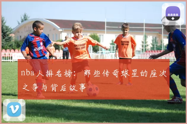 nba人排名榜：那些传奇球星的座次之争与背后故事