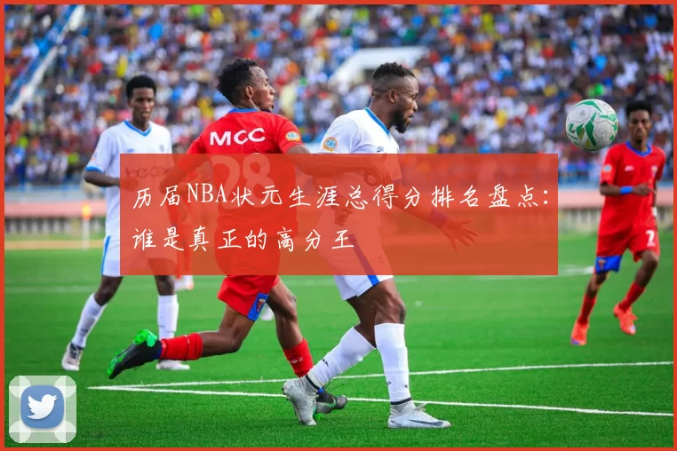 历届NBA状元生涯总得分排名盘点：谁是真正的高分王