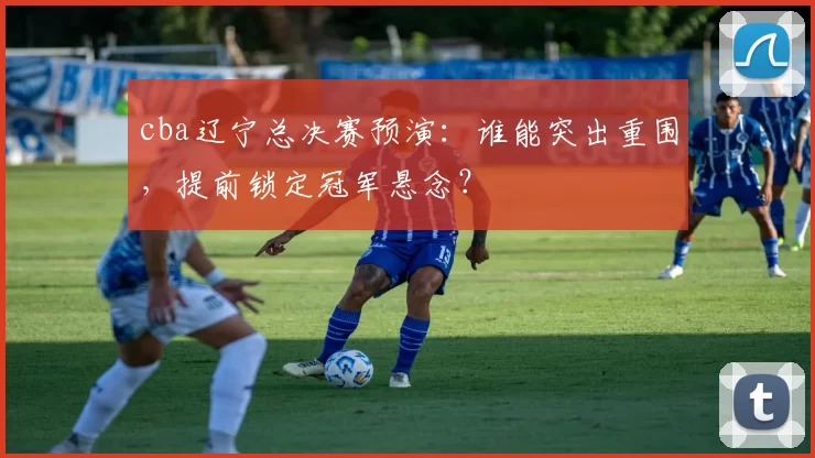 cba辽宁总决赛预演：谁能突出重围，提前锁定冠军悬念？