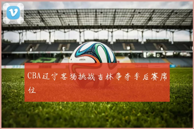 CBA辽宁客场挑战吉林争夺季后赛席位